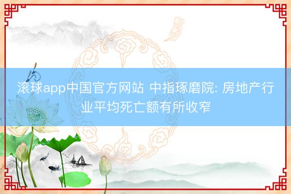 滚球app中国官方网站 中指琢磨院: 房地产行业平均死亡额有所收窄