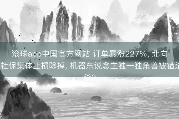 滚球app中国官方网站 订单暴涨227%， 北向、社保集体止损除掉， 机器东说念主独一独角兽被错杀?