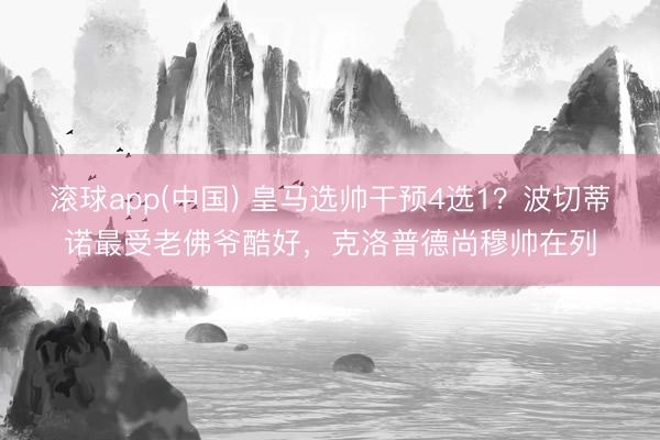 滚球app(中国) 皇马选帅干预4选1？波切蒂诺最受老佛爷酷好，克洛普德尚穆帅在列