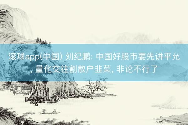 滚球app(中国) 刘纪鹏: 中国好股市要先讲平允, 量化交往割散户韭菜, 非论不行了