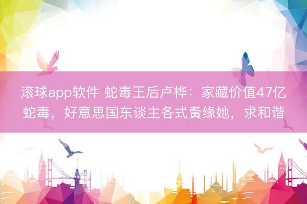 滚球app软件 蛇毒王后卢桦：家藏价值47亿蛇毒，好意思国东谈主各式夤缘她，求和谐