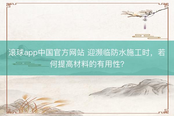 滚球app中国官方网站 迎濒临防水施工时,若何提高材料的有用性?