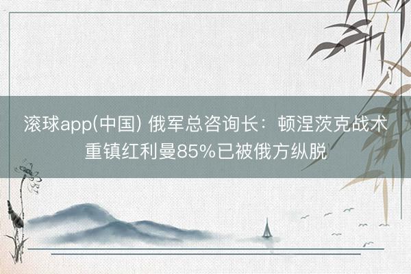 滚球app(中国) 俄军总咨询长:顿涅茨克战术重镇红利曼85%已被俄方纵脱