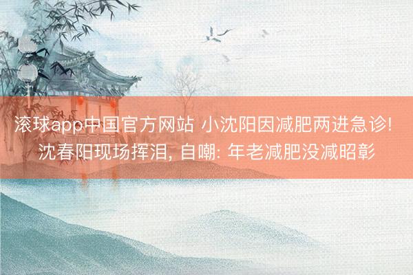 滚球app中国官方网站 小沈阳因减肥两进急诊! 沈春阳现场挥泪， 自嘲: 年老减肥没减昭彰