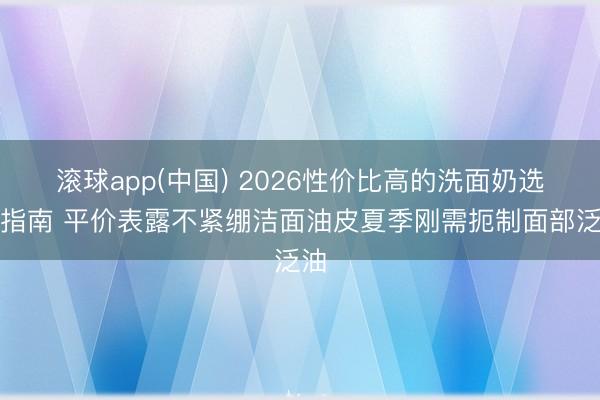 滚球app(中国) 2026性价比高的洗面奶选购指南 平价表露不紧绷洁面油皮夏季刚需扼制面部泛油