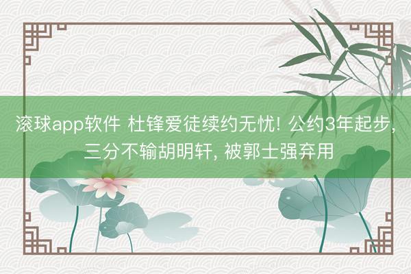 滚球app软件 杜锋爱徒续约无忧! 公约3年起步， 三分不输胡明轩， 被郭士强弃用