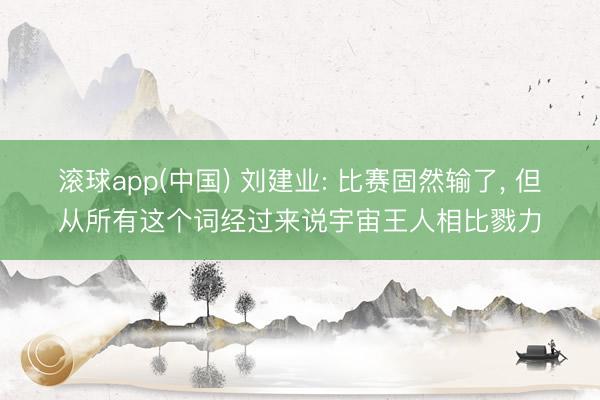 滚球app(中国) 刘建业: 比赛固然输了, 但从所有这个词经过来说宇宙王人相比戮力