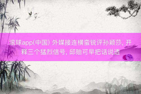 滚球app(中国) 外媒接连横蛮锐评孙颖莎， 开释三个猛烈信号， 邱贻可早把话说透