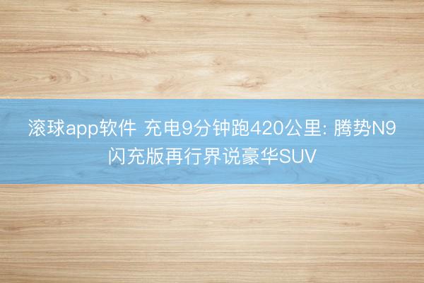 滚球app软件 充电9分钟跑420公里: 腾势N9闪充版再行界说豪华SUV