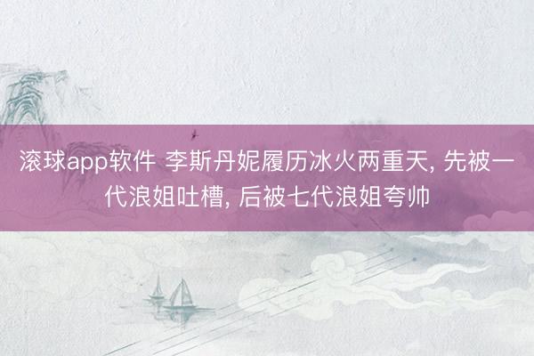 滚球app软件 李斯丹妮履历冰火两重天， 先被一代浪姐吐槽， 后被七代浪姐夸帅