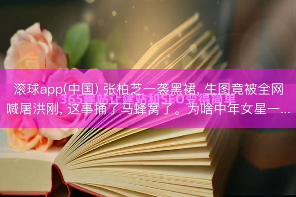 滚球app(中国) 张柏芝一袭黑裙， 生图竟被全网喊屠洪刚， 这事捅了马蜂窝了。为啥中年女星一...