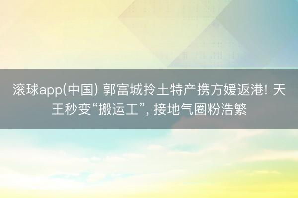滚球app(中国) 郭富城拎土特产携方媛返港! 天王秒变“搬运工”, 接地气圈粉浩繁
