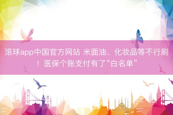 滚球app中国官方网站 米面油、化妆品等不行刷!医保个账支付有了“白名单”