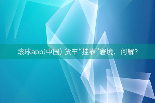 滚球app(中国) 货车“挂靠”窘境，何解？