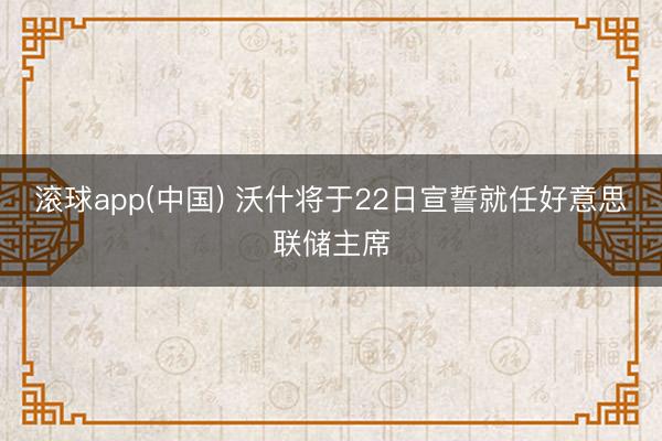 滚球app(中国) 沃什将于22日宣誓就任好意思联储主席