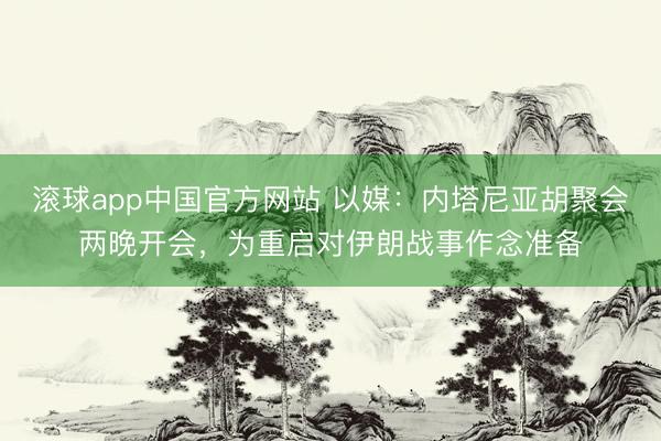滚球app中国官方网站 以媒：内塔尼亚胡聚会两晚开会，为重启对伊朗战事作念准备