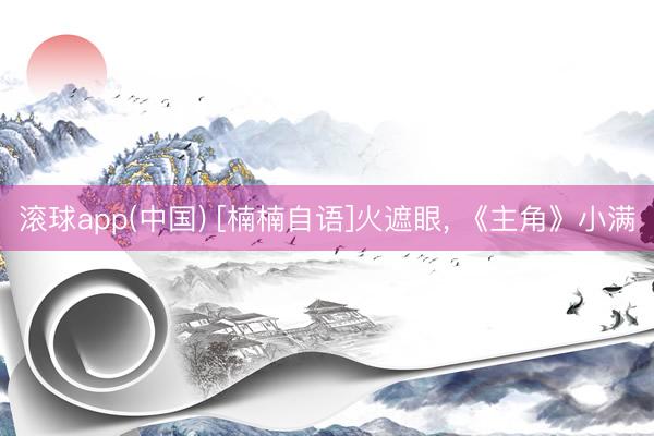 滚球app(中国) [楠楠自语]火遮眼， 《主角》小满