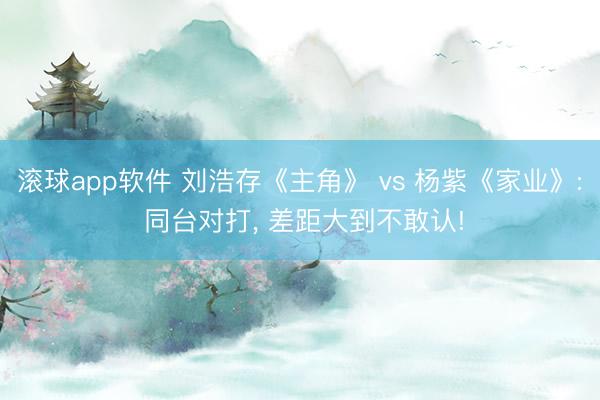 滚球app软件 刘浩存《主角》 vs 杨紫《家业》: 同台对打, 差距大到不敢认!