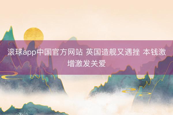 滚球app中国官方网站 英国造舰又遇挫 本钱激增激发关爱