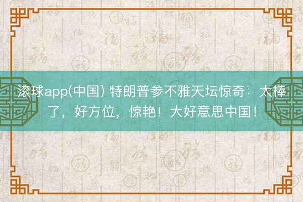 滚球app(中国) 特朗普参不雅天坛惊奇：太棒了，好方位，惊艳！大好意思中国！