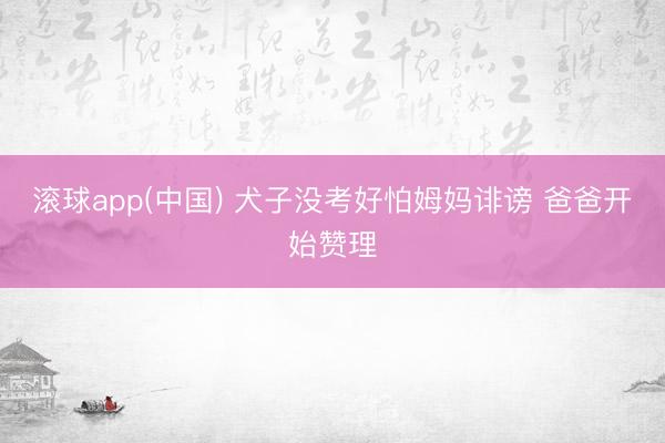 滚球app(中国) 犬子没考好怕姆妈诽谤 爸爸开始赞理
