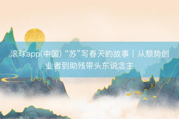 滚球app(中国) “苏”写春天的故事｜从颓势创业者到助残带头东说念主