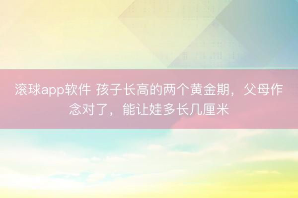 滚球app软件 孩子长高的两个黄金期，父母作念对了，能让娃多长几厘米