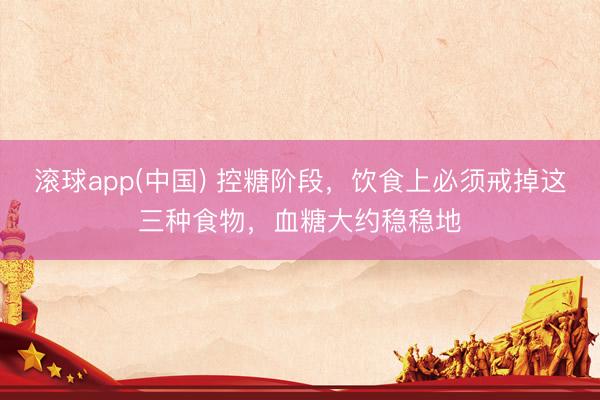 滚球app(中国) 控糖阶段，饮食上必须戒掉这三种食物，血糖大约稳稳地