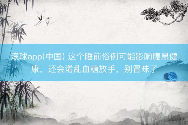 滚球app(中国) 这个睡前俗例可能影响腹黑健康，还会淆乱血糖放手，别冒昧了