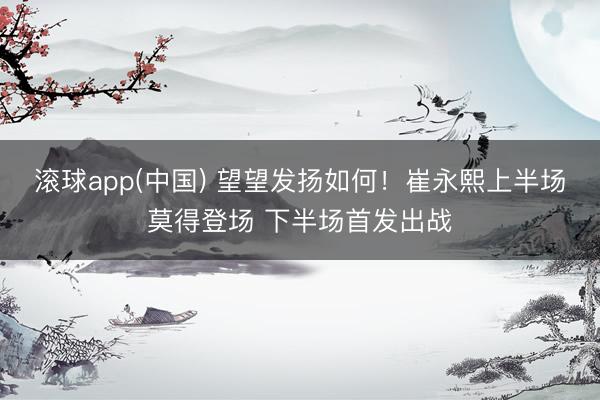 滚球app(中国) 望望发扬如何！崔永熙上半场莫得登场 下半场首发出战