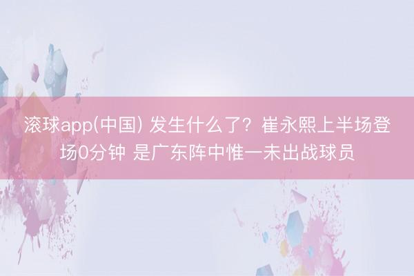 滚球app(中国) 发生什么了？崔永熙上半场登场0分钟 是广东阵中惟一未出战球员