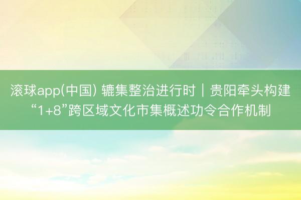 滚球app(中国) 辘集整治进行时｜贵阳牵头构建“1+8”跨区域文化市集概述功令合作机制