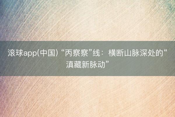 滚球app(中国) “丙察察”线：横断山脉深处的“滇藏新脉动”