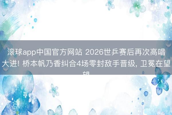 滚球app中国官方网站 2026世乒赛后再次高唱大进! 桥本帆乃香纠合4场零封敌手晋级， 卫冕在望