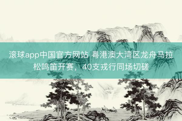 滚球app中国官方网站 粤港澳大湾区龙舟马拉松鸣笛开赛，40支戎行同场切磋