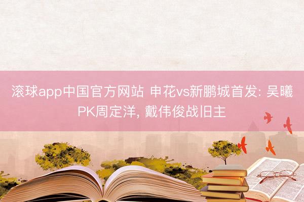 滚球app中国官方网站 申花vs新鹏城首发: 吴曦PK周定洋， 戴伟俊战旧主