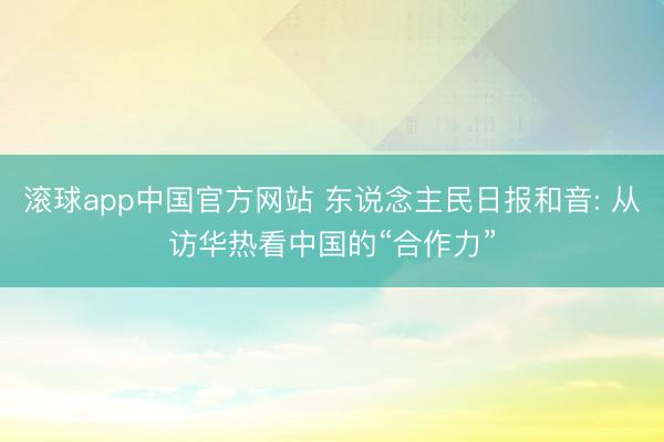 滚球app中国官方网站 东说念主民日报和音: 从访华热看中国的“合作力”