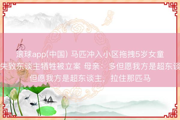 滚球app(中国) 马匹冲入小区拖拽5岁女童致死，马主涉过失致东谈主牺牲被立案 母亲：多但愿我方是超东谈主，拉住那匹马