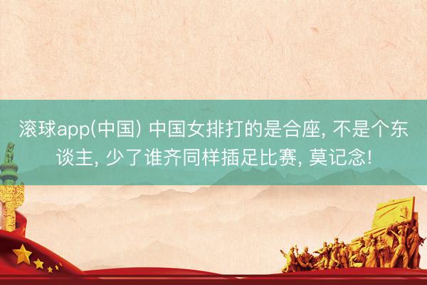 滚球app(中国) 中国女排打的是合座， 不是个东谈主， 少了谁齐同样插足比赛， 莫记念!