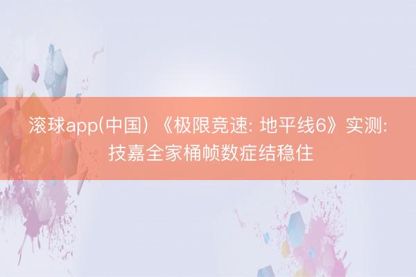 滚球app(中国) 《极限竞速: 地平线6》实测: 技嘉全家桶帧数症结稳住