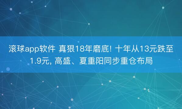 滚球app软件 真狠18年磨底! 十年从13元跌至1.9元， 高盛、夏重阳同步重仓布局