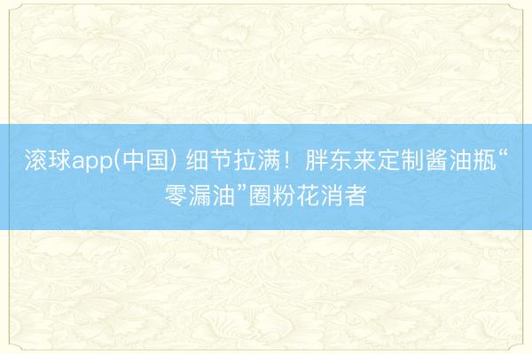 滚球app(中国) 细节拉满！胖东来定制酱油瓶“零漏油”圈粉花消者