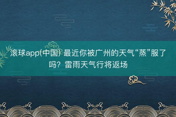 滚球app(中国) 最近你被广州的天气“蒸”服了吗？雷雨天气行将返场