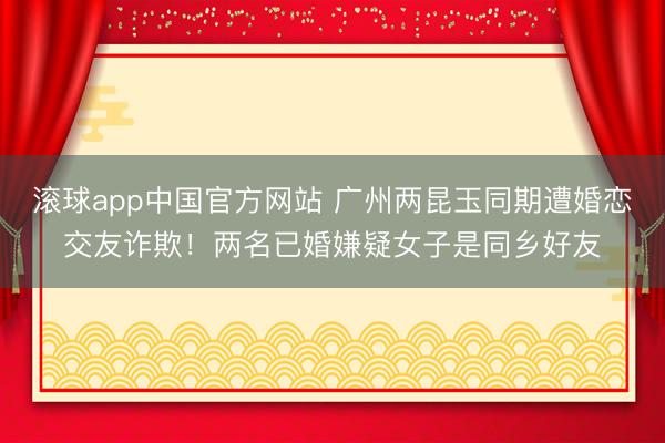 滚球app中国官方网站 广州两昆玉同期遭婚恋交友诈欺！两名已婚嫌疑女子是同乡好友
