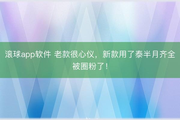 滚球app软件 老款很心仪，新款用了泰半月齐全被圈粉了！