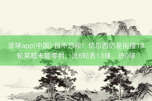 滚球app(中国) 目不忍视！切尔西仍是衔接13轮英超未能零封，近6轮丢13球、进0球