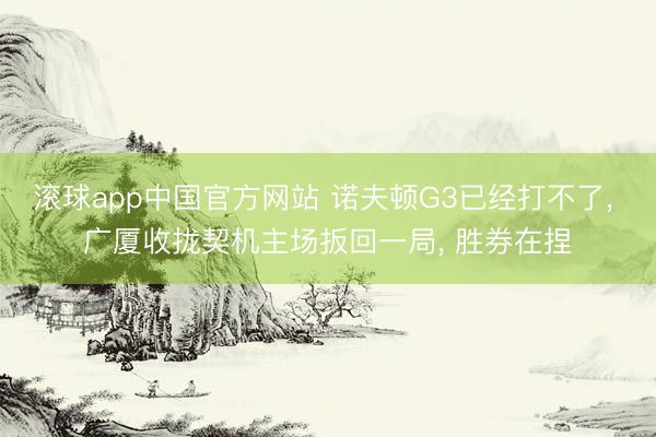 滚球app中国官方网站 诺夫顿G3已经打不了， 广厦收拢契机主场扳回一局， 胜券在捏