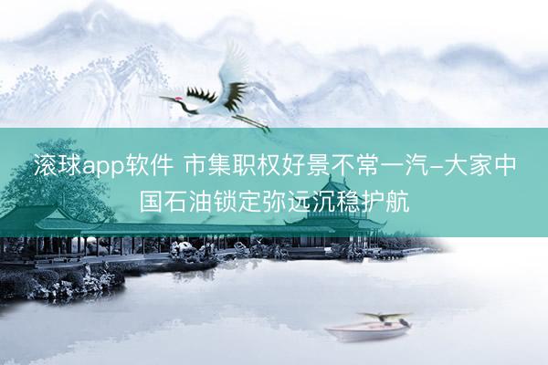滚球app软件 市集职权好景不常一汽-大家中国石油锁定弥远沉稳护航