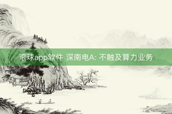 滚球app软件 深南电A: 不触及算力业务