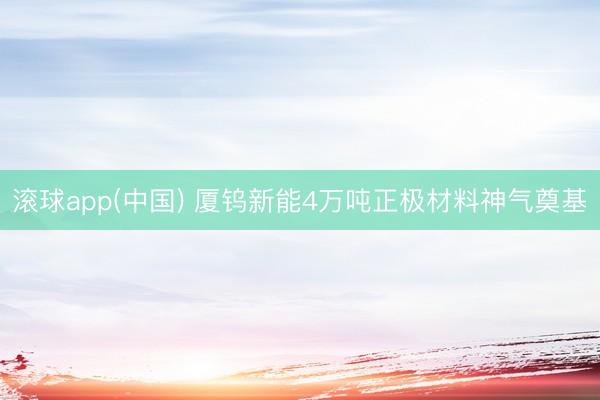 滚球app(中国) 厦钨新能4万吨正极材料神气奠基